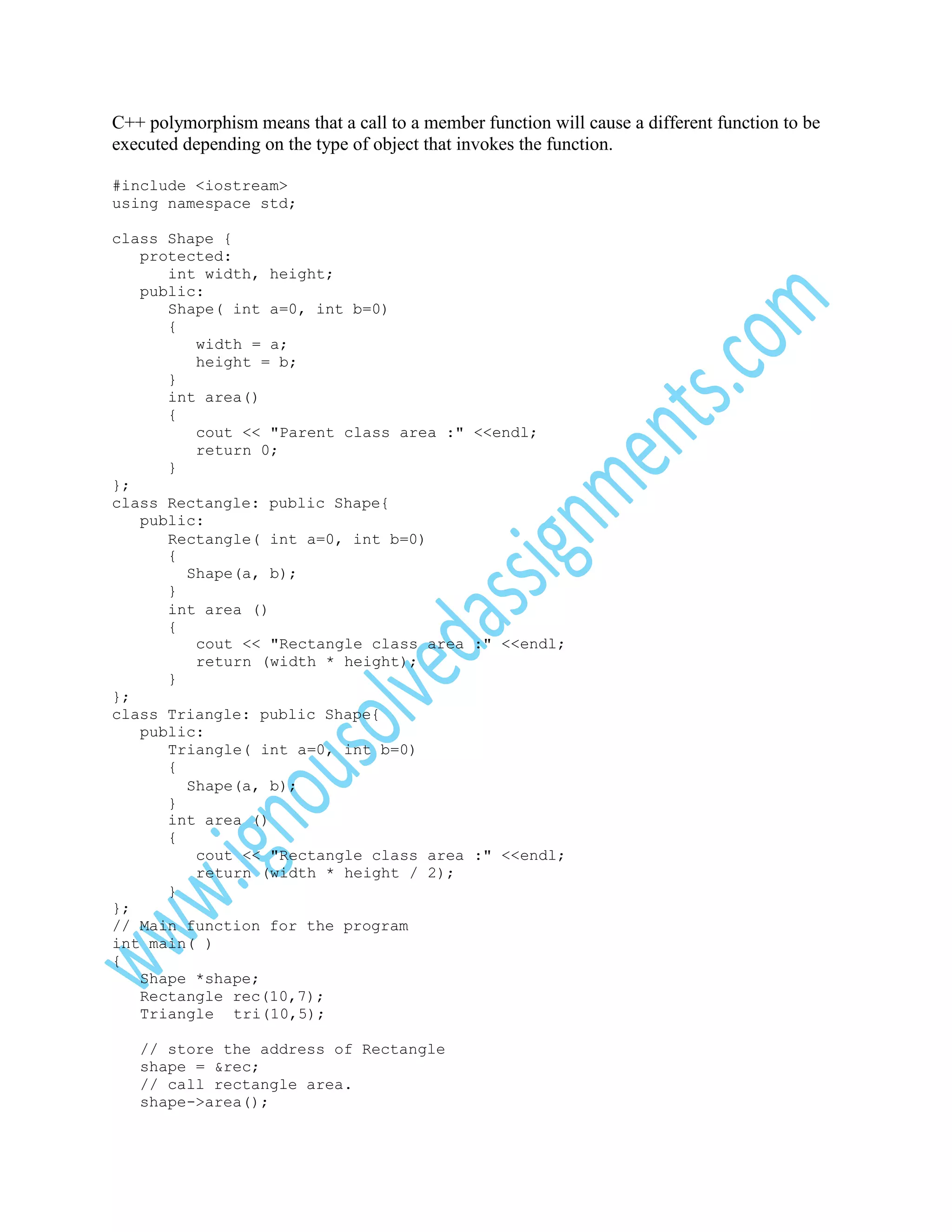 C++ polymorphism means that a call to a member function will cause a different function to be
executed depending on the type of object that invokes the function.
#include <iostream>
using namespace std;
class Shape {
protected:
int width, height;
public:
Shape( int a=0, int b=0)
{
width = a;
height = b;
}
int area()
{
cout << "Parent class area :" <<endl;
return 0;
}
};
class Rectangle: public Shape{
public:
Rectangle( int a=0, int b=0)
{
Shape(a, b);
}
int area ()
{
cout << "Rectangle class area :" <<endl;
return (width * height);
}
};
class Triangle: public Shape{
public:
Triangle( int a=0, int b=0)
{
Shape(a, b);
}
int area ()
{
cout << "Rectangle class area :" <<endl;
return (width * height / 2);
}
};
// Main function for the program
int main( )
{
Shape *shape;
Rectangle rec(10,7);
Triangle tri(10,5);
// store the address of Rectangle
shape = &rec;
// call rectangle area.
shape->area();

 