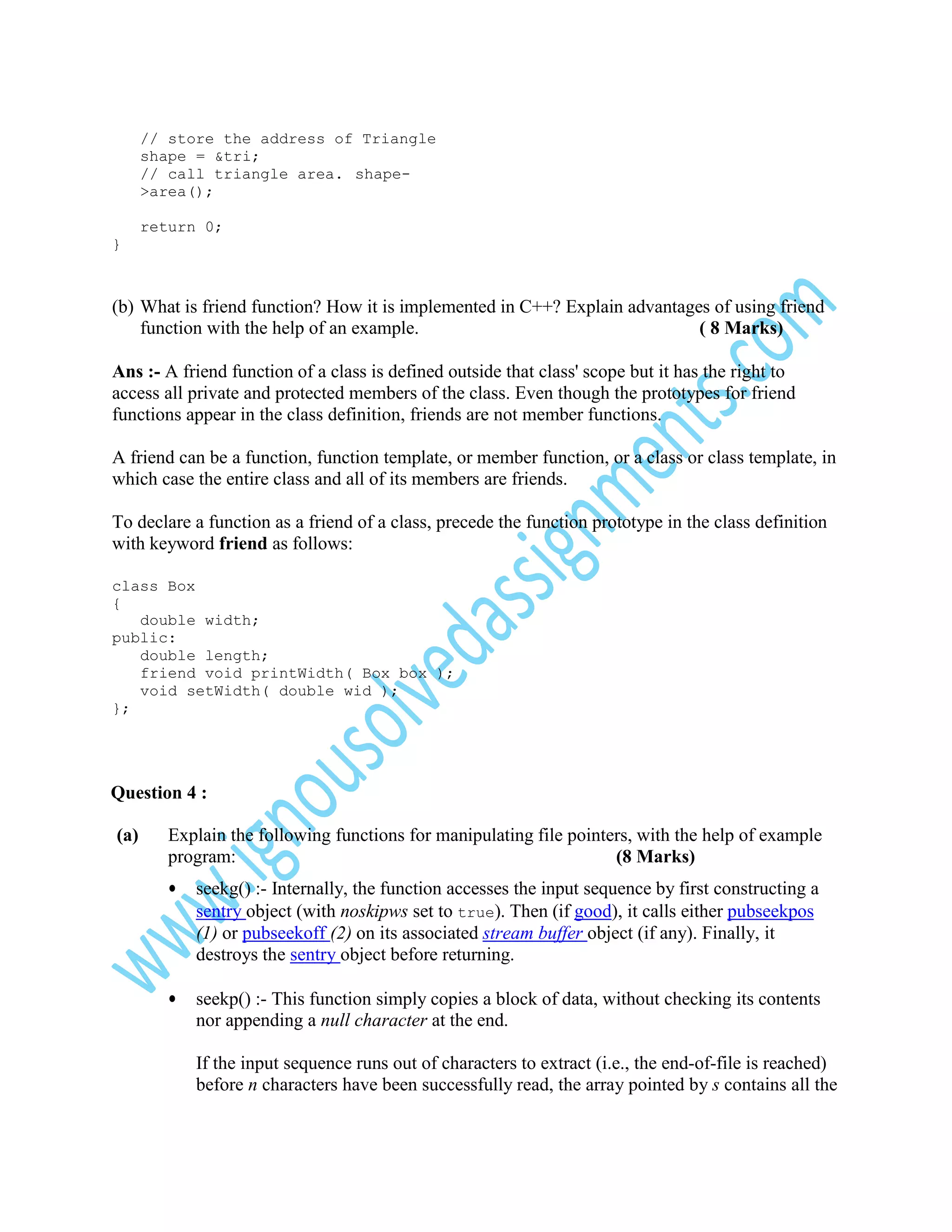 // store the address of Triangle
shape = &tri;
// call triangle area. shape>area();
return 0;
}

(b) What is friend function? How it is implemented in C++? Explain advantages of using friend
function with the help of an example.
( 8 Marks)
Ans :- A friend function of a class is defined outside that class' scope but it has the right to
access all private and protected members of the class. Even though the prototypes for friend
functions appear in the class definition, friends are not member functions.
A friend can be a function, function template, or member function, or a class or class template, in
which case the entire class and all of its members are friends.
To declare a function as a friend of a class, precede the function prototype in the class definition
with keyword friend as follows:
class Box
{
double width;
public:
double length;
friend void printWidth( Box box );
void setWidth( double wid );
};

Question 4 :
(a)

Explain the following functions for manipulating file pointers, with the help of example
program:
(8 Marks)
•

seekg() :- Internally, the function accesses the input sequence by first constructing a
sentry object (with noskipws set to true). Then (if good), it calls either pubseekpos
(1) or pubseekoff (2) on its associated stream buffer object (if any). Finally, it
destroys the sentry object before returning.

•

seekp() :- This function simply copies a block of data, without checking its contents
nor appending a null character at the end.
If the input sequence runs out of characters to extract (i.e., the end-of-file is reached)
before n characters have been successfully read, the array pointed by s contains all the

 