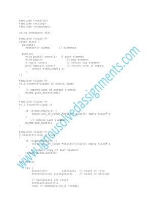 #include <cstdlib>
#include <string>
#include <stdexcept>
using namespace std;
template <class T>
class Stack {
private:
vector<T> elems;

// elements

public:
void push(T const&); // push element
void pop();
// pop element
T top() const;
// return top element
bool empty() const{
// return true if empty.
return elems.empty();
}
};
template <class T>
void Stack<T>::push (T const& elem)
{
// append copy of passed element
elems.push_back(elem);
}
template <class T>
void Stack<T>::pop ()
{
if (elems.empty()) {
throw out_of_range("Stack<>::pop(): empty stack");
}
// remove last element
elems.pop_back();
}
template <class T>
T Stack<T>::top () const
{
if (elems.empty()) {
throw out_of_range("Stack<>::top(): empty stack");
}
// return copy of last element
return elems.back();
}
int main()
{
try {
Stack<int>
intStack;
Stack<string> stringStack;
// manipulate int stack
intStack.push(7);
cout << intStack.top() <<endl;

// stack of ints
// stack of strings

 