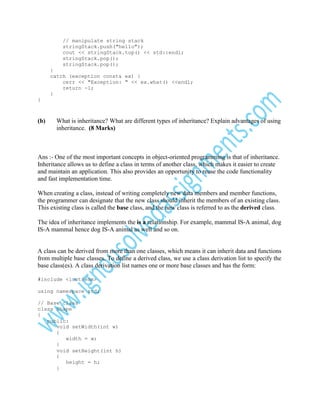 // manipulate string stack
stringStack.push("hello");
cout << stringStack.top() << std::endl;
stringStack.pop();
stringStack.pop();
}
catch (exception const& ex) {
cerr << "Exception: " << ex.what() <<endl;
return -1;
}
}

(b)

What is inheritance? What are different types of inheritance? Explain advantages of using
inheritance. (8 Marks)

Ans :- One of the most important concepts in object-oriented programming is that of inheritance.
Inheritance allows us to define a class in terms of another class, which makes it easier to create
and maintain an application. This also provides an opportunity to reuse the code functionality
and fast implementation time.
When creating a class, instead of writing completely new data members and member functions,
the programmer can designate that the new class should inherit the members of an existing class.
This existing class is called the base class, and the new class is referred to as the derived class.
The idea of inheritance implements the is a relationship. For example, mammal IS-A animal, dog
IS-A mammal hence dog IS-A animal as well and so on.

A class can be derived from more than one classes, which means it can inherit data and functions
from multiple base classes. To define a derived class, we use a class derivation list to specify the
base class(es). A class derivation list names one or more base classes and has the form:
#include <iostream>
using namespace std;
// Base class
class Shape
{
public:
void setWidth(int w)
{
width = w;
}
void setHeight(int h)
{
height = h;
}

 