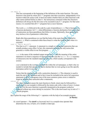 int main ()

This line corresponds to the beginning of the definition of the main function. The main
function is the point by where all C++ programs start their execution, independently of its
location within the source code. It does not matter whether there are other functions with
other names defined before or after it - the instructions contained within this function's
definition will always be the first ones to be executed in any C++ program. For that same
reason, it is essential that all C++ programs have a main function.
The word main is followed in the code by a pair of parentheses (()). That is because it is
a function declaration: In C++, what differentiates a function declaration from other types
of expressions are these parentheses that follow its name. Optionally, these parentheses
may enclose a list of parameters within them.
Right after these parentheses we can find the body of the main function enclosed in
braces ({}). What is contained within these braces is what the function does when it is
executed.
cout << "Hello World!";

This line is a C++ statement. A statement is a simple or compound expression that can
actually produce some effect. In fact, this statement performs the only action that
generates a visible effect in our first program.
cout

is the name of the standard output stream in C++, and the meaning of the entire
statement is to insert a sequence of characters (in this case the Hello World sequence
of characters) into the standard output stream (cout, which usually corresponds to the
screen).
cout is declared in the iostream standard file within the std namespace, so that's why we
needed to include that specific file and to declare that we were going to use this specific
namespace earlier in our code.
Notice that the statement ends with a semicolon character (;). This character is used to
mark the end of the statement and in fact it must be included at the end of all expression
statements in all C++ programs (one of the most common syntax errors is indeed to
forget to include some semicolon after a statement).
return 0;

The return statement causes the main function to finish. return may be followed by a
return code (in our example is followed by the return code with a value of zero). A return
code of 0 for the main function is generally interpreted as the program worked as
expected without any errors during its execution. This is the most usual way to end a C++
console program.
(c) Explain the usage of the following C++ operators with the help of an example program.
(6 Marks)
A) sizeof operator :- The sizeof is a keyword, but it is a compile-time operator that
determines the size, in bytes, of a variable or data type.

 