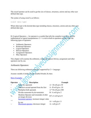 The sizeof operator can be used to get the size of classes, structures, unions and any other user
defined data type.
The syntax of using sizeof is as follows:
sizeof (data type)

Where data type is the desired data type including classes, structures, unions and any other user
defined data type.

B ) Logical Operators :- An operator is a symbol that tells the compiler to perform specific
mathematical or logical manipulations. C++ is rich in built-in operators and provides the
following types of operators:
•
•
•
•
•
•

Arithmetic Operators
Relational Operators
Logical Operators
Bitwise Operators
Assignment Operators
Misc Operators

This chapter will examine the arithmetic, relational, logical, bitwise, assignment and other
operators one by one.

Arithmetic Operators:
There are following arithmetic operators supported by C++ language:
Assume variable A holds 10 and variable B holds 20, then:
Show Examples
Operator
Description
+
Adds two operands
Subtracts second operand from the first
*
Multiplies both operands
/
Divides numerator by de-numerator
Modulus Operator and remainder of after
%
an integer division
Increment operator, increases integer value
++
by one
-Decrement operator, decreases integer

Example
A + B will give 30
A - B will give -10
A * B will give 200
B / A will give 2
B % A will give 0
A++ will give 11
A-- will give 9

 