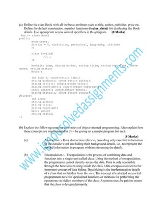 (a) Define the class Book with all the basic attributes such as title, author, publisher, price etc.
Define the default constructor, member functions display_data() for displaying the Book
details. Use appropriate access control specifiers in this program.
(8 Marks)
Ans :- class Book{
public:
enum Genre{
fiction = 0, nonfiction, periodical, biography, children
};
class Invalid{
//...
};
Book(int isbn, string author, string title, string copyright, Genre
genre, string status)
Book();
int isbn(); const{return isbn;}
string author(); const{return author;}
string title(); const{return title;}
string copyright(); const{return copyright;}
Genre genre(); const{return genre;}
string status(); const{return status;}
private:
int isbn;
string author;
string title;
string copyright;
Genre genre;
string status;
};

(b) Explain the following terms in the context of object oriented programming. Also explain how
these concepts are implemented in C++ by giving an example program for each.
(a)

(b)

(8 Marks)
Abstraction :- Data abstraction refers to, providing only essential information
to the outside word and hiding their background details, i.e., to represent the
needed information in program without presenting the details.
Encapsulation :- Encapsulation is the process of combining data and
functions into a single unit called class. Using the method of encapsulation,
the programmer cannot directly access the data. Data is only accessible
through the functions existing inside the class. Data encapsulation led to the
important concept of data hiding. Data hiding is the implementation details
of a class that are hidden from the user. The concept of restricted access led
programmers to write specialized functions or methods for performing the
operations on hidden members of the class. Attention must be paid to ensure
that the class is designed properly.

 