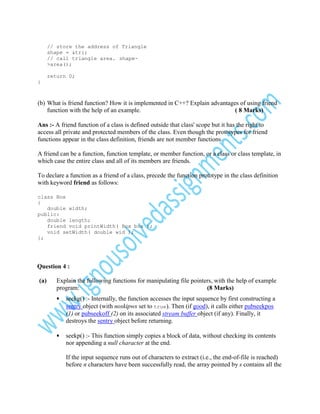 // store the address of Triangle
shape = &tri;
// call triangle area. shape>area();
return 0;
}

(b) What is friend function? How it is implemented in C++? Explain advantages of using friend
function with the help of an example.
( 8 Marks)
Ans :- A friend function of a class is defined outside that class' scope but it has the right to
access all private and protected members of the class. Even though the prototypes for friend
functions appear in the class definition, friends are not member functions.
A friend can be a function, function template, or member function, or a class or class template, in
which case the entire class and all of its members are friends.
To declare a function as a friend of a class, precede the function prototype in the class definition
with keyword friend as follows:
class Box
{
double width;
public:
double length;
friend void printWidth( Box box );
void setWidth( double wid );
};

Question 4 :
(a)

Explain the following functions for manipulating file pointers, with the help of example
program:
(8 Marks)
•

seekg() :- Internally, the function accesses the input sequence by first constructing a
sentry object (with noskipws set to true). Then (if good), it calls either pubseekpos
(1) or pubseekoff (2) on its associated stream buffer object (if any). Finally, it
destroys the sentry object before returning.

•

seekp() :- This function simply copies a block of data, without checking its contents
nor appending a null character at the end.
If the input sequence runs out of characters to extract (i.e., the end-of-file is reached)
before n characters have been successfully read, the array pointed by s contains all the

 