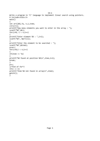 S9-1
Write a program in ‘C’ language to implement linear search using pointers.
# include<stdio.h>
main()
{
int arr[20],*p, n,i,item;
clrscr();
printf("How many elements you want to enter in the array : ");
scanf("%d",&n);
for(i=0; i < n;i++)
{
printf("Enter element %d : ",i+1);
scanf("%d", &arr[i]);
}
printf("Enter the element to be searched : ");
scanf("%d",&item);
p=arr;
for(i=0;i < n;i++)
{
if(item == *p)
{
printf("%d found at position %dn",item,i+1);
break;
}
p++;
}/*End of for*/
if(i == n)
printf("Item %d not found in arrayn",item);
getch();
}
Page 1
 