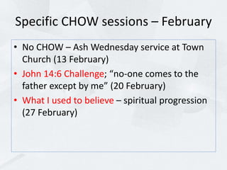 Specific CHOW sessions – February
• No CHOW – Ash Wednesday service at Town
Church (13 February)
• John 14:6 Challenge; “no-one comes to the
father except by me” (20 February)
• What I used to believe – spiritual progression
(27 February)
 