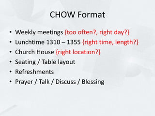 CHOW Format
• Weekly meetings {too often?, right day?}
• Lunchtime 1310 – 1355 {right time, length?}
• Church House {right location?}
• Seating / Table layout
• Refreshments
• Prayer / Talk / Discuss / Blessing
 