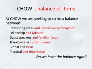 CHOW …balance of items
At CHOW we are seeking to strike a balance
between:
Interesting ideas and interactive participation.
Fellowship and Mission
Guest speakers and familiar faces
Theology and current issues
Global and local
Practical and theoretical
Do we have the balance right?
 