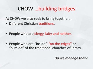 CHOW …building bridges
At CHOW we also seek to bring together…
• Different Christian traditions.
• People who are clergy, laity and neither.
• People who are “inside”, “on the edges” or
“outside” of the traditional churches of Jersey.
Do we manage that?
 