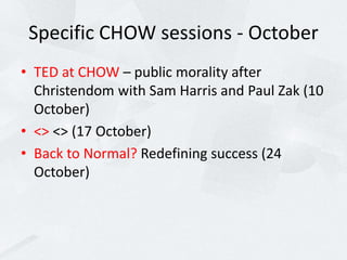 Specific CHOW sessions - October
• TED at CHOW – public morality after
Christendom with Sam Harris and Paul Zak (10
October)
• <> <> (17 October)
• Back to Normal? Redefining success (24
October)
 