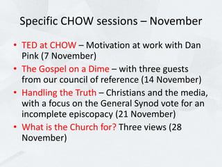 Specific CHOW sessions – November
• TED at CHOW – Motivation at work with Dan
Pink (7 November)
• The Gospel on a Dime – with three guests
from our council of reference (14 November)
• Handling the Truth – Christians and the media,
with a focus on the General Synod vote for an
incomplete episcopacy (21 November)
• What is the Church for? Three views (28
November)
 