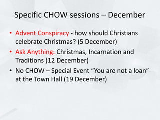 Specific CHOW sessions – December
• Advent Conspiracy - how should Christians
celebrate Christmas? (5 December)
• Ask Anything: Christmas, Incarnation and
Traditions (12 December)
• No CHOW – Special Event “You are not a loan”
at the Town Hall (19 December)
 