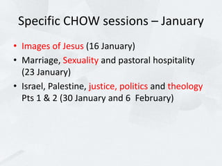 Specific CHOW sessions – January
• Images of Jesus (16 January)
• Marriage, Sexuality and pastoral hospitality
(23 January)
• Israel, Palestine, justice, politics and theology
Pts 1 & 2 (30 January and 6 February)
 
