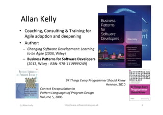Allan	
  Kelly	
  
•  Coaching,	
  Consul>ng	
  &	
  Training	
  for	
  
   Agile	
  adop>on	
  and	
  deepening	
  
•  Author:	
  
     –  Changing	
  So:ware	
  Development:	
  Learning	
  
          to	
  be	
  Agile	
  (2008,	
  Wiley)	
  
     –  Business	
  Pa6erns	
  for	
  So9ware	
  Developers	
  
          (2012,	
  Wiley	
  -­‐	
  ISBN:	
  978-­‐1119999249)	
  
     	
  

                                                     97	
  Things	
  Every	
  Programmer	
  Should	
  Know	
  
                                                                                       Henney,	
  2010	
  
                            Context	
  EncapsulaGon	
  in	
  
                            PaHern	
  Languages	
  of	
  Program	
  Design	
  	
  
                            Volume	
  5,	
  2006	
  

(c)	
  Allan	
  Kelly	
                            h+p://www.so6warestrategy.co.uk	
                             2	
  
 