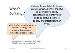 Professor	
  Donald	
  Sull	
  of	
  the	
  London	
  
What?	
                                            Business	
  School	
  …	
  deﬁnes	
  [Agility]	
  
                       as	
  a	
  company’s	
  ability	
  
Deﬁning	
  Agile	
   consistently	
  to	
  iden@fy	
  and	
  
                                                        seize	
  opportuni>es	
  more	
  
                                                       quickly	
  and	
  eﬀec@vely	
  than	
  
                                                                     rivals.	
  
Agile	
  is	
  what	
  both	
  the	
  latest	
  
   business	
  strategy	
  and	
  
  so6ware	
  development	
  
 methodology	
  aspire	
  to	
  be.	
  


           Financial	
  Times,	
  20	
  November,	
  2007,	
  “Agility:	
  
           Flexibility	
  takes	
  over	
  from	
  planning”	
  


(c)	
  Allan	
  Kelly	
                         h+p://www.so6warestrategy.co.uk	
                           4	
  
 