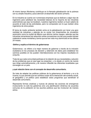 Al mismo tiempo Monterrey contribuye en la llamada globalización de la pobreza
con su amplia industria y poca atención al desarrollo del sector primario.
En la industria se cuenta con numerosas empresas que se dedican a algún tipo de
ingeniería para satisfacer las necesidad básicas de la mayoría de las industrias
automotrices que aquí se localizan, nuestros ingenieros reciben un buen salario de
acuerdo al resto de las actividades, pero no comparado con lo que reciben otros
ingenieros de otros países
El tema de medio ambiente también entra en la globalización por tener una gran
cantidad de industrias y además de no contar con lineamientos de circulación
automotriz como la ciudad de México que elimine ciertos riesgos, además que las
industrias cementeras han adquirido varias concesiones con las que pueden extraer
material en varias montañas y cerros que se han visto muy disminuido en los últimos
24 meses.
-Define y explica el término de gobernanza
Gobernanza.- se refiere a la mejor manera de gobernar a través de la inclusión
ciudadana en los procesos de decisión y obtención de datos para establecer los
caminos posibles en los pueden interrelacionarse con los mejores resultados en
conjunto.
Trata de que cada comunidad participe en la relación de sus necesidades y solución
de los problemas que en ese lugar se presentan, y no desde un centro de mando
que dirige automáticamente y de manera inflexible las diferentes localidades que
convergen en un país.
y qué relación tiene con el concepto de desarrollo comunitario.
Se trata de adaptar las políticas públicas de la gobernanza al territorio y no a la
inversa, lo que permite que los cambios surjan de la interacción del contexto social,
el geográfico y el político para establecer estos programas que beneficien el
desarrollo comunitario.
Representa formas creativas y nuevas de planear las acciones de emergencia
involucrando no solo los gobiernos sino una planificación dinámica de acuerdos
comunes de la población en los asuntos públicos que les involucran de manera
activa.
 