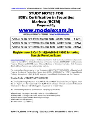 1
 www.modelexam.in offers Online Practice Exams for NISM, NCFM, BCFM Exams. Register Now!
======================================================================

                STUDY NOTES FOR
          BSE’s Certification in Securities
                 Markets (BCSM)
                                   Prepared By
          www.modelexam.in
                (CLICK ABOVE LINK TO PROCEED TO WWW.MODELEXAM.IN)


 PLAN A : Rs 250 for 5 Online Practice Tests – Validity Period – 5 Days
 PLAN B : Rs 400 for 10 Online Practice Tests – Validity Period – 15 Days
 PLAN C : Rs 500 for 15 Online Practice Tests – Validity Period – 30 Days

   Register now & Call Srini@(0)98949 49988 for taking
                Sample Premium Exam.
www.modelexam.in provides you with basic information, study material & online model exams to
succeed in major NCFM (NSE's Certification in Financial Markets), BCFM (BSE's Certification in
Financial Markets) and NISM exams (National Institute of Securities Markets). Both Premium
(Paid) & Demo Versions are available in the website.

The contents have been prepared by our Company AKSHAYA INVESTMENTS, a Madurai based
Financial Services & Training firm. We are into NISM / NCFM / BCFM / AMFI (Mutual Fund)
Training, Stock advisory, Life & Health Insurance, Mutual Funds distribution and Tax Planning.

Training Profile of AKSHAYA INVESTMENTS

We have been training individuals in NCFM, BCFM and NISM modules for the past 7 years. Over
the last 7 years, we have delivered over 10,000 Hours of mass outreach education to financial
intermediaries, Bankers, Individual agents, Students etc in over 20 Cities.

We have been empanelled as Trainers in the following organizations

National Stock Exchange – (For their Financial Literacy Program)
Bombay Stock Exchange – (For their Investor Awareness Programs)
Reliance Mutual Fund – (EDGE Learning Academy)
NJ India Invest – (NJ Gurukul)
ICICI Securities – (I-DIRECT)




For NCFM, BCFM & NISM Training – Contact AKSHAYA INVESTMENTS – 98949 49988
 