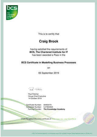 This is to certify that
Craig Brook
having satisﬁed the requirements of
BCS, The Chartered Institute for IT
has been awarded a Pass in the
BCS Certiﬁcate in Modelling Business Processes
on
06 September 2019
Paul Fletcher
Group Chief Executive
14 October 2019
Certiﬁcate Number: 00465479
Candidate Number: IL37854933
Training Provider: The Knowledge Academy
Check the authenticity of this certiﬁcate at http://www.bcs.org/eCertCheck
 