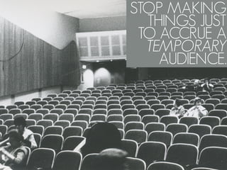 STOP MAKING
  THINGS JUST
 TO ACCRUE A
  TEMPORARY
    AUDIENCE.
 