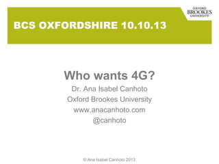 BCS OXFORDSHIRE 10.10.13
Who wants 4G?
Dr. Ana Isabel Canhoto
Oxford Brookes University
www.anacanhoto.com
@canhoto
© Ana Isabel Canhoto 2013
 