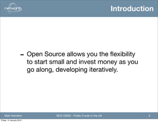 Introduction




                     - Open Source allows you the ﬂexibility
                          to start small and invest money as you
                          go along, developing iteratively.




   Matt Hamilton                    BCS OSSG - Public Funds in the UK             3
Friday, 15 January 2010
 