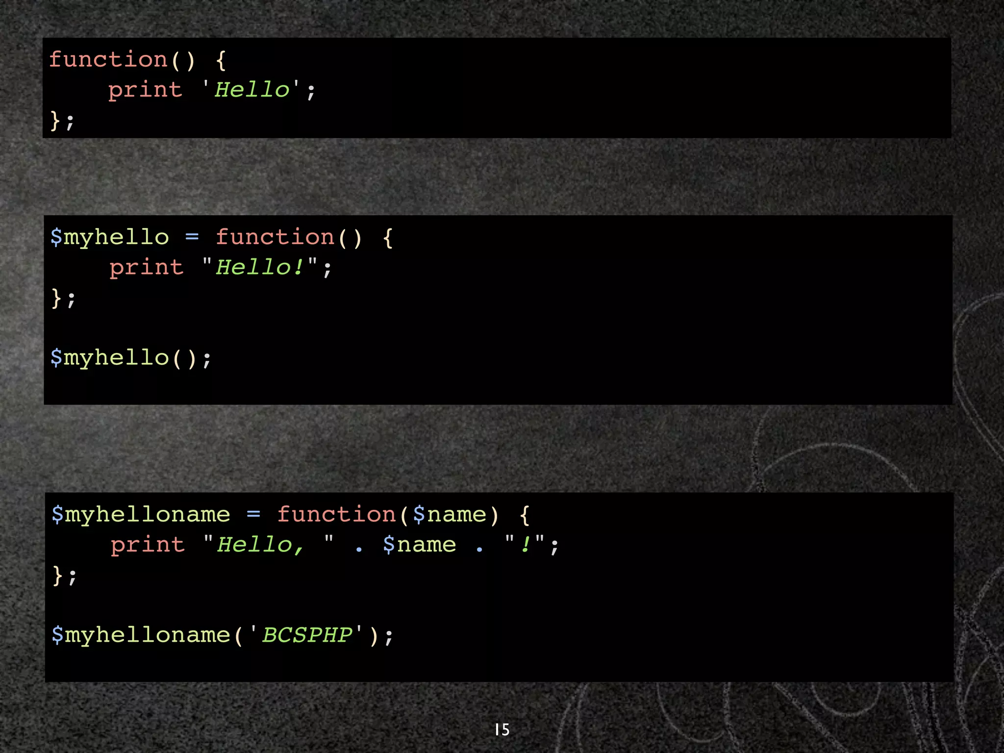 function() {
    print 'Hello';
};



$myhello = function() {
    print "Hello!";
};

$myhello();




$myhelloname = function($name) {
    print "Hello, " . $name . "!";
};

$myhelloname('BCSPHP');


                             15
 