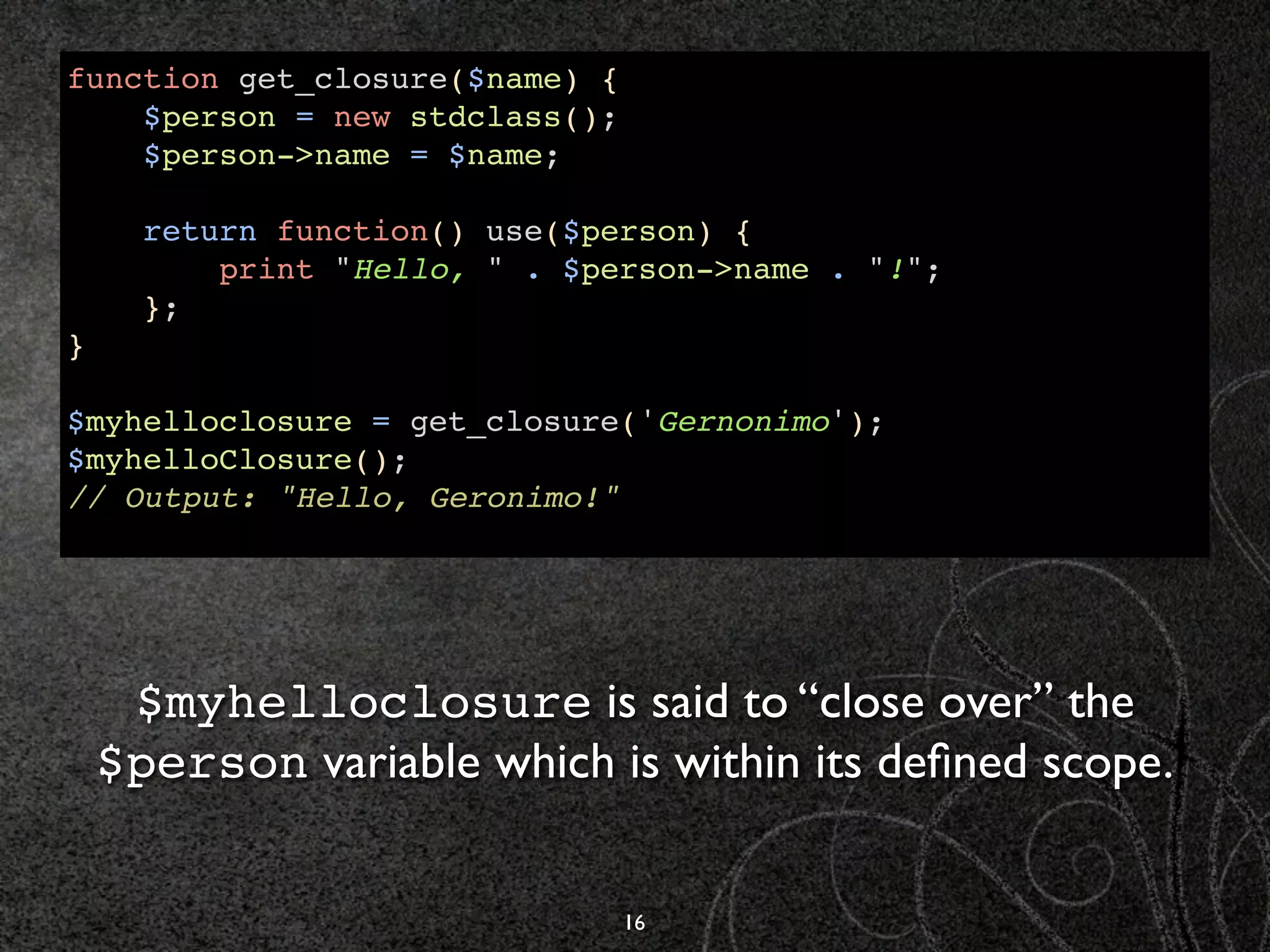 function get_closure($name) {
    $person = new stdclass();
    $person->name = $name;

      return function() use($person) {
          print "Hello, " . $person->name . "!";
      };
}

$myhelloclosure = get_closure('Gernonimo');
$myhelloClosure();
// Output: "Hello, Geronimo!"




     $myhelloclosure is said to “close over” the
    $person variable which is within its deﬁned scope.


                                16
 