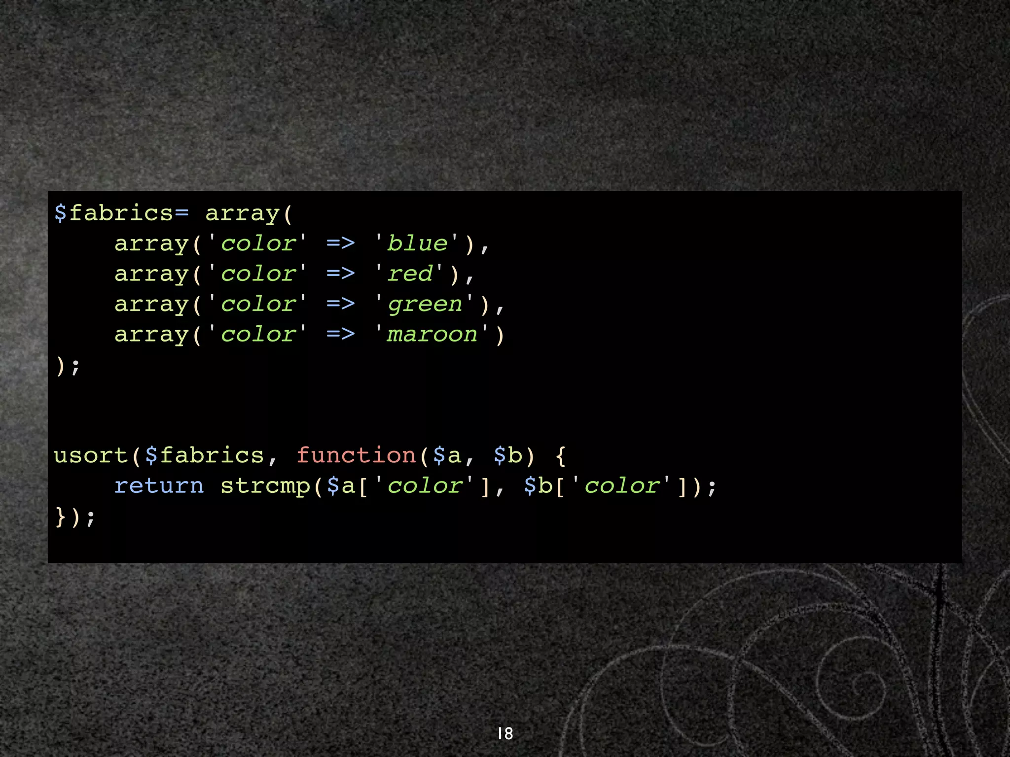 $fabrics= array(
    array('color'   =>   'blue'),
    array('color'   =>   'red'),
    array('color'   =>   'green'),
    array('color'   =>   'maroon')
);


usort($fabrics, function($a, $b) {
    return strcmp($a['color'], $b['color']);
});




                                 18
 