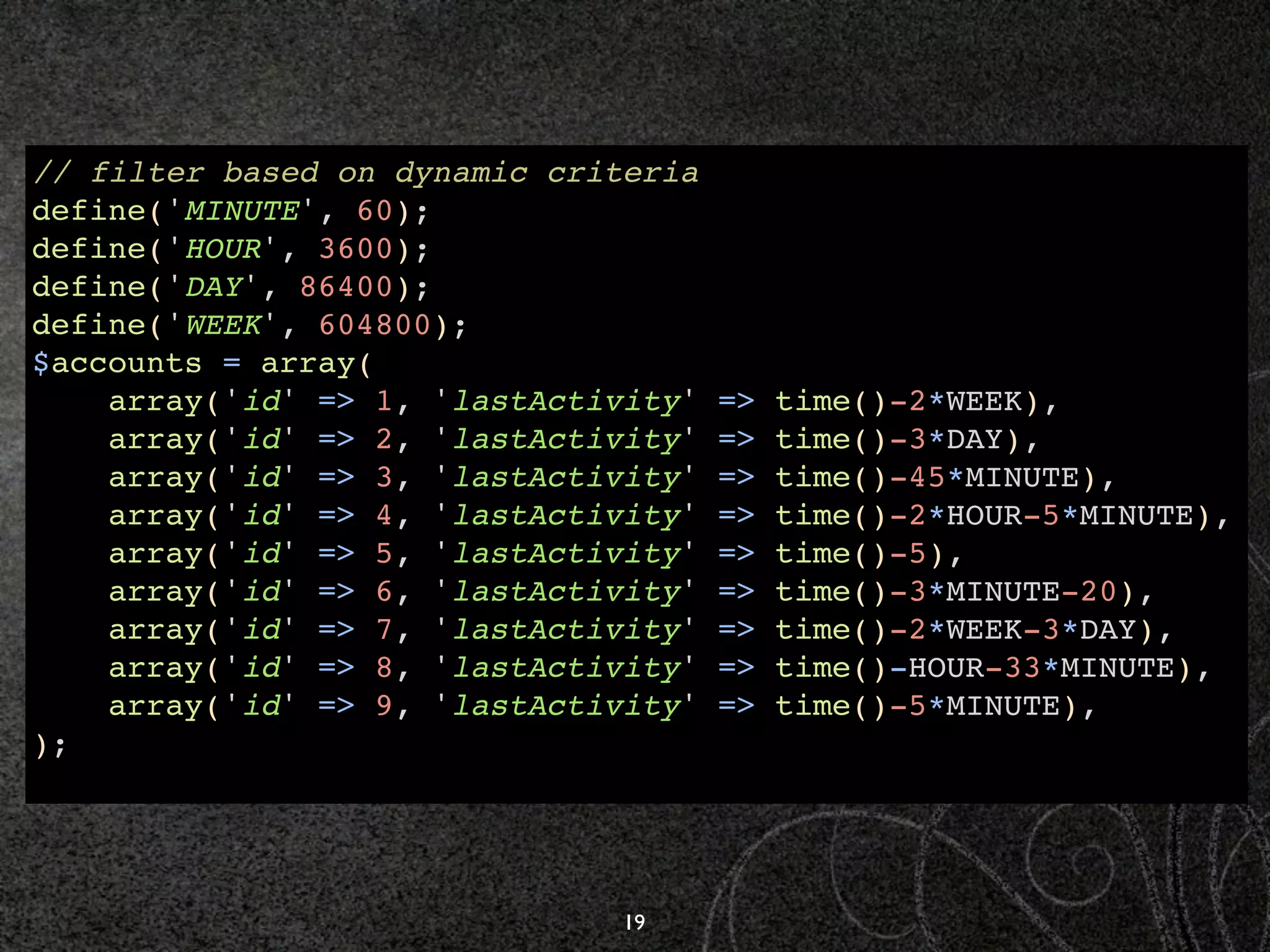 // filter based on dynamic criteria
define('MINUTE', 60);
define('HOUR', 3600);
define('DAY', 86400);
define('WEEK', 604800);
$accounts = array(
    array('id' => 1, 'lastActivity'   =>   time()-2*WEEK),
    array('id' => 2, 'lastActivity'   =>   time()-3*DAY),
    array('id' => 3, 'lastActivity'   =>   time()-45*MINUTE),
    array('id' => 4, 'lastActivity'   =>   time()-2*HOUR-5*MINUTE),
    array('id' => 5, 'lastActivity'   =>   time()-5),
    array('id' => 6, 'lastActivity'   =>   time()-3*MINUTE-20),
    array('id' => 7, 'lastActivity'   =>   time()-2*WEEK-3*DAY),
    array('id' => 8, 'lastActivity'   =>   time()-HOUR-33*MINUTE),
    array('id' => 9, 'lastActivity'   =>   time()-5*MINUTE),
);




                               19
 