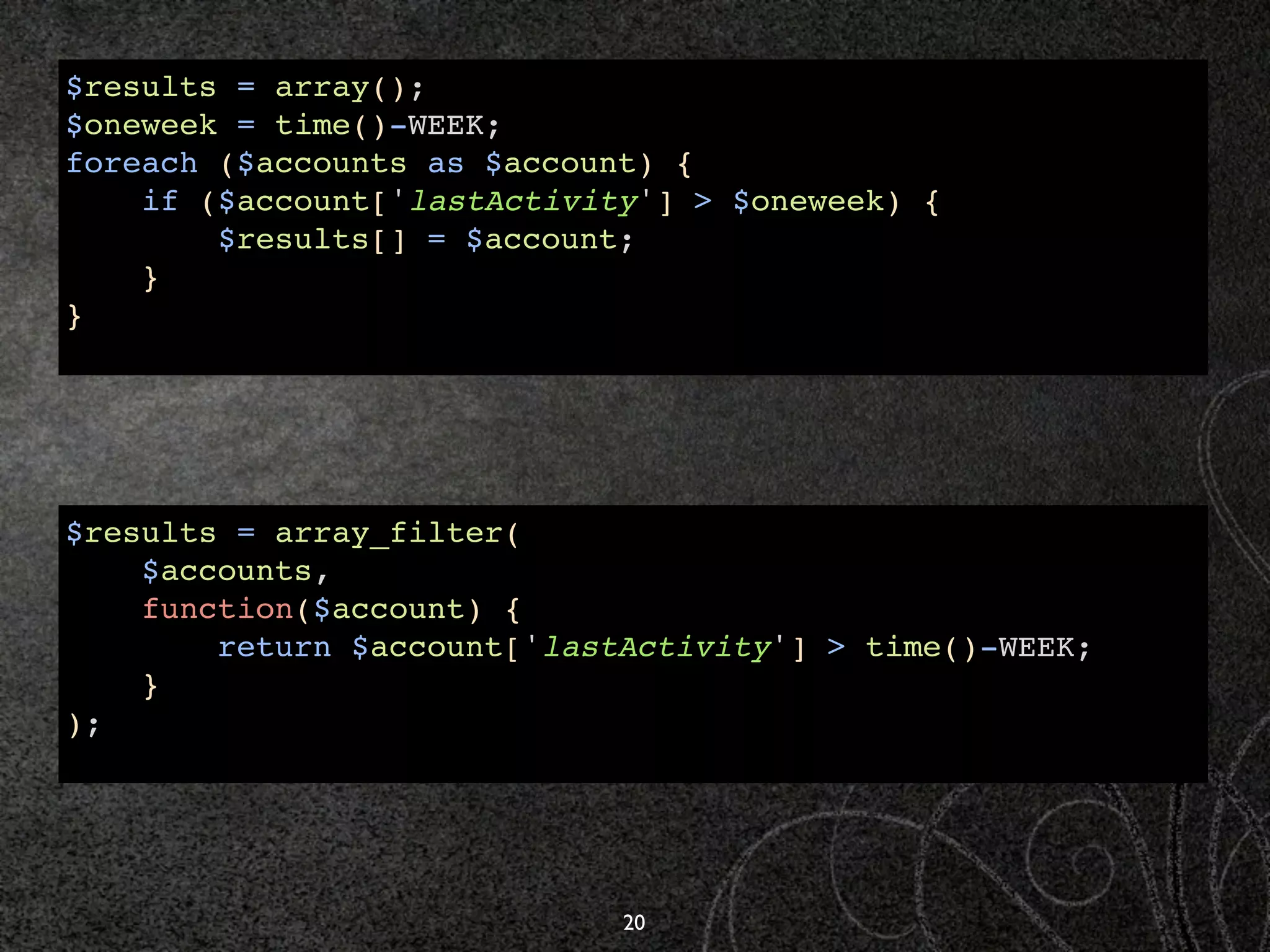 $results = array();
$oneweek = time()-WEEK;
foreach ($accounts as $account) {
    if ($account['lastActivity'] > $oneweek) {
        $results[] = $account;
    }
}




$results = array_filter(
    $accounts,
    function($account) {
        return $account['lastActivity'] > time()-WEEK;
    }
);




                             20
 