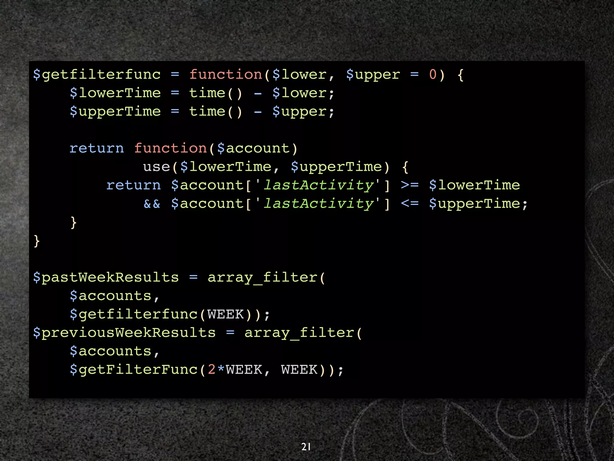 $getfilterfunc = function($lower, $upper = 0) {
    $lowerTime = time() - $lower;
    $upperTime = time() - $upper;

    return function($account)
            use($lowerTime, $upperTime) {
        return $account['lastActivity'] >= $lowerTime
            && $account['lastActivity'] <= $upperTime;
    }
}

$pastWeekResults = array_filter(
    $accounts,
    $getfilterfunc(WEEK));
$previousWeekResults = array_filter(
    $accounts,
    $getFilterFunc(2*WEEK, WEEK));



                             21
 