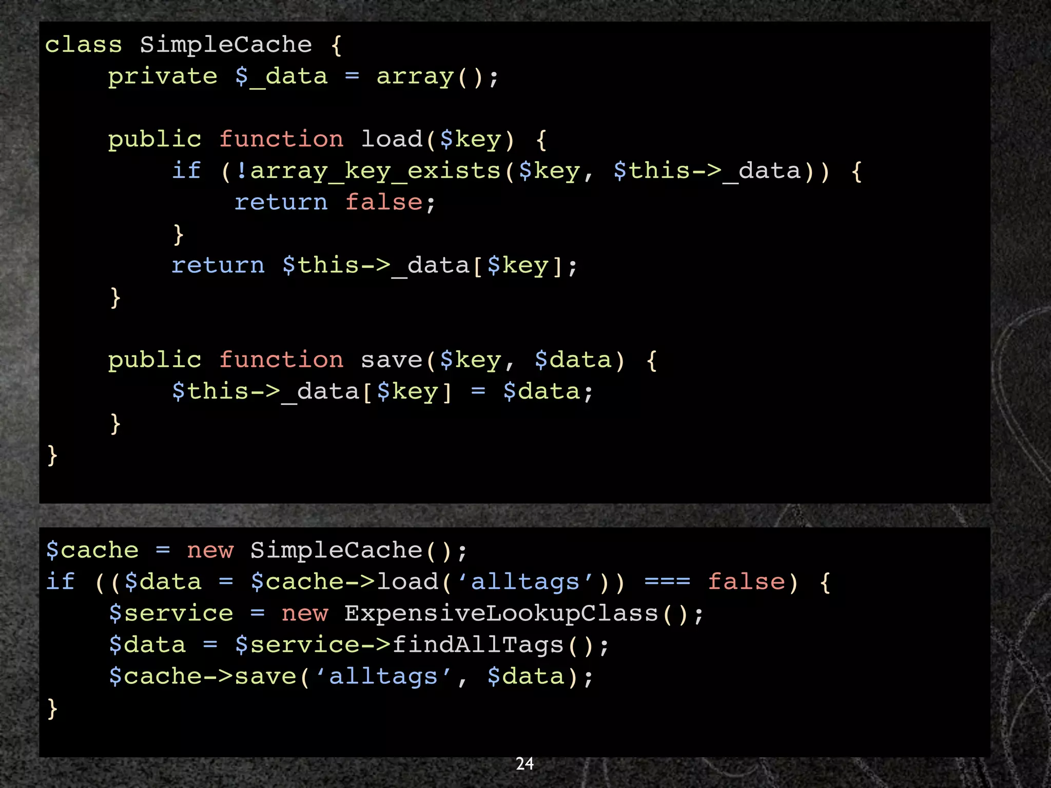 class SimpleCache {
    private $_data = array();

    public function load($key) {
        if (!array_key_exists($key, $this->_data)) {
            return false;
        }
        return $this->_data[$key];
    }

    public function save($key, $data) {
        $this->_data[$key] = $data;
    }
}


$cache = new SimpleCache();
if (($data = $cache->load(‘alltags’)) === false) {
    $service = new ExpensiveLookupClass();
    $data = $service->findAllTags();
    $cache->save(‘alltags’, $data);
}

                                24
 