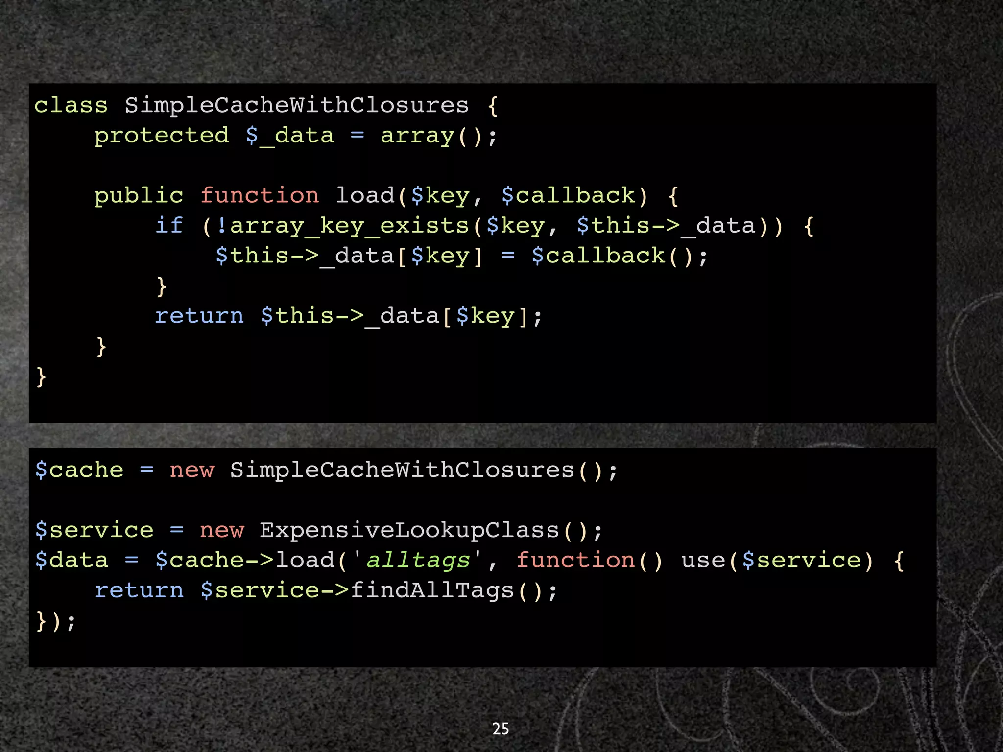 class SimpleCacheWithClosures {
    protected $_data = array();

    public function load($key, $callback) {
        if (!array_key_exists($key, $this->_data)) {
            $this->_data[$key] = $callback();
        }
        return $this->_data[$key];
    }
}


$cache = new SimpleCacheWithClosures();

$service = new ExpensiveLookupClass();
$data = $cache->load('alltags', function() use($service) {
    return $service->findAllTags();
});



                              25
 