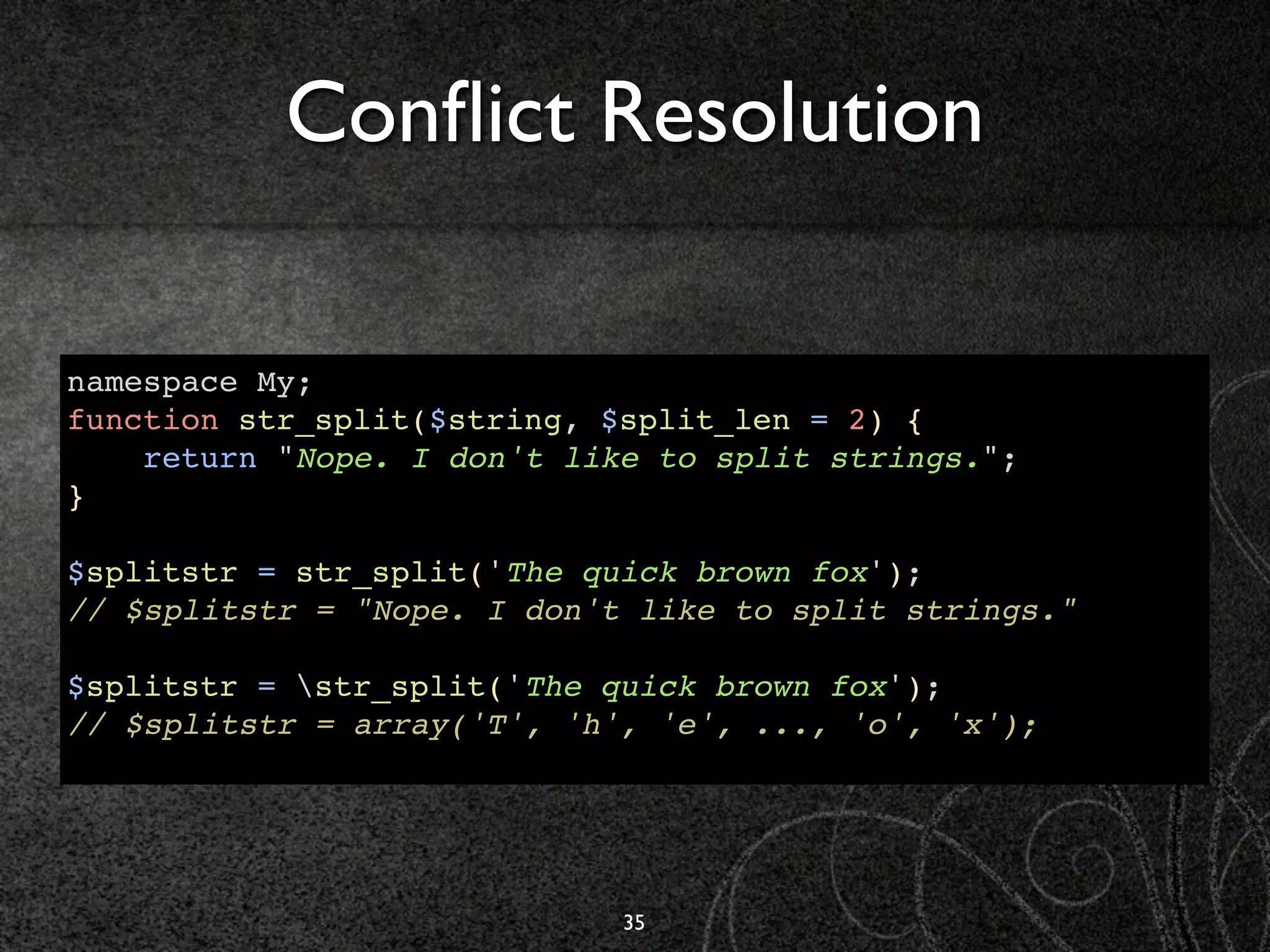 Conﬂict Resolution

namespace My;
function str_split($string, $split_len = 2) {
    return "Nope. I don't like to split strings.";
}

$splitstr = str_split('The quick brown fox');
// $splitstr = "Nope. I don't like to split strings."

$splitstr = str_split('The quick brown fox');
// $splitstr = array('T', 'h', 'e', ..., 'o', 'x');




                             35
 