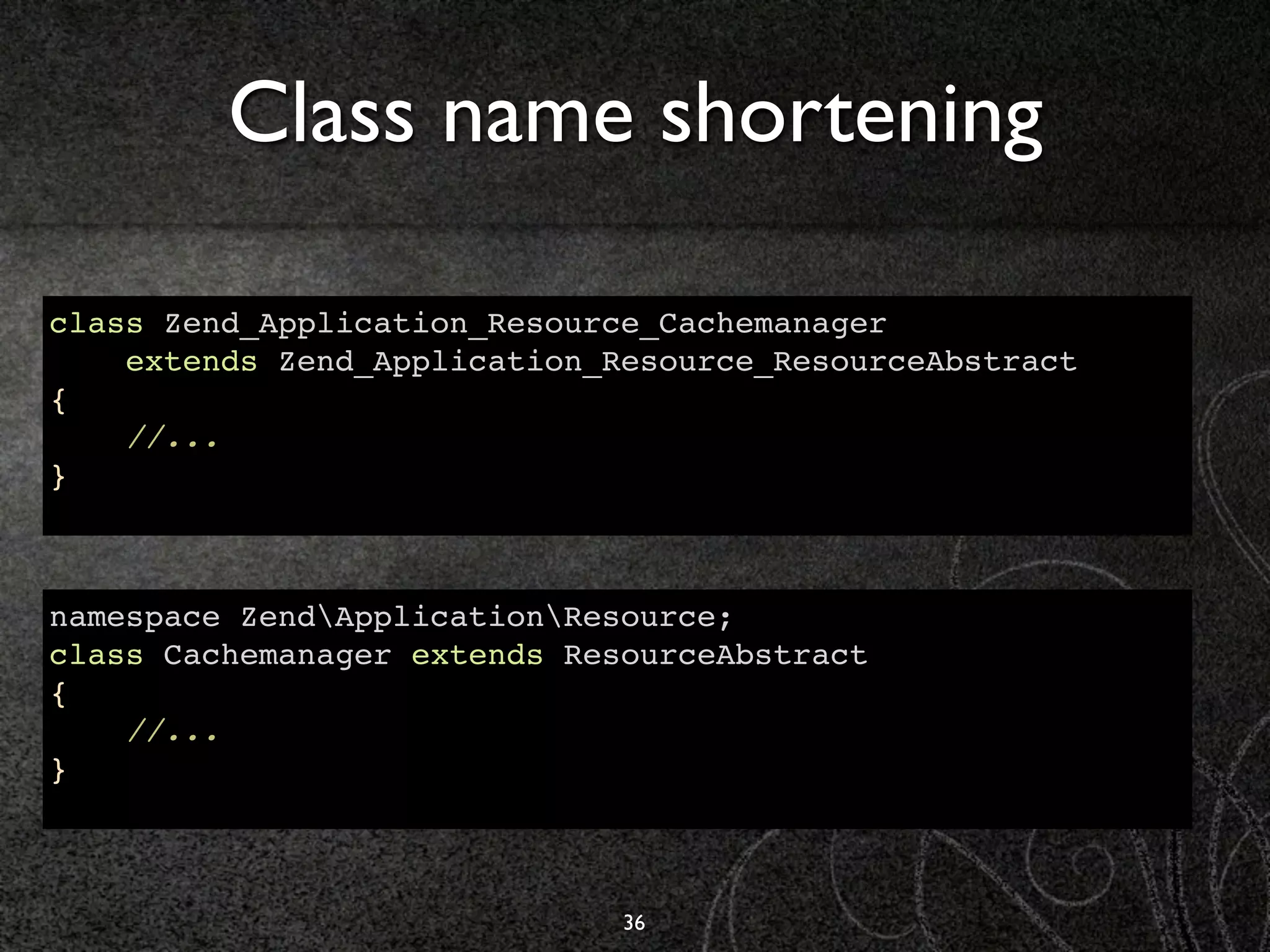 Class name shortening

class Zend_Application_Resource_Cachemanager
    extends Zend_Application_Resource_ResourceAbstract
{
    //...
}



namespace ZendApplicationResource;
class Cachemanager extends ResourceAbstract
{
    //...
}



                              36
 