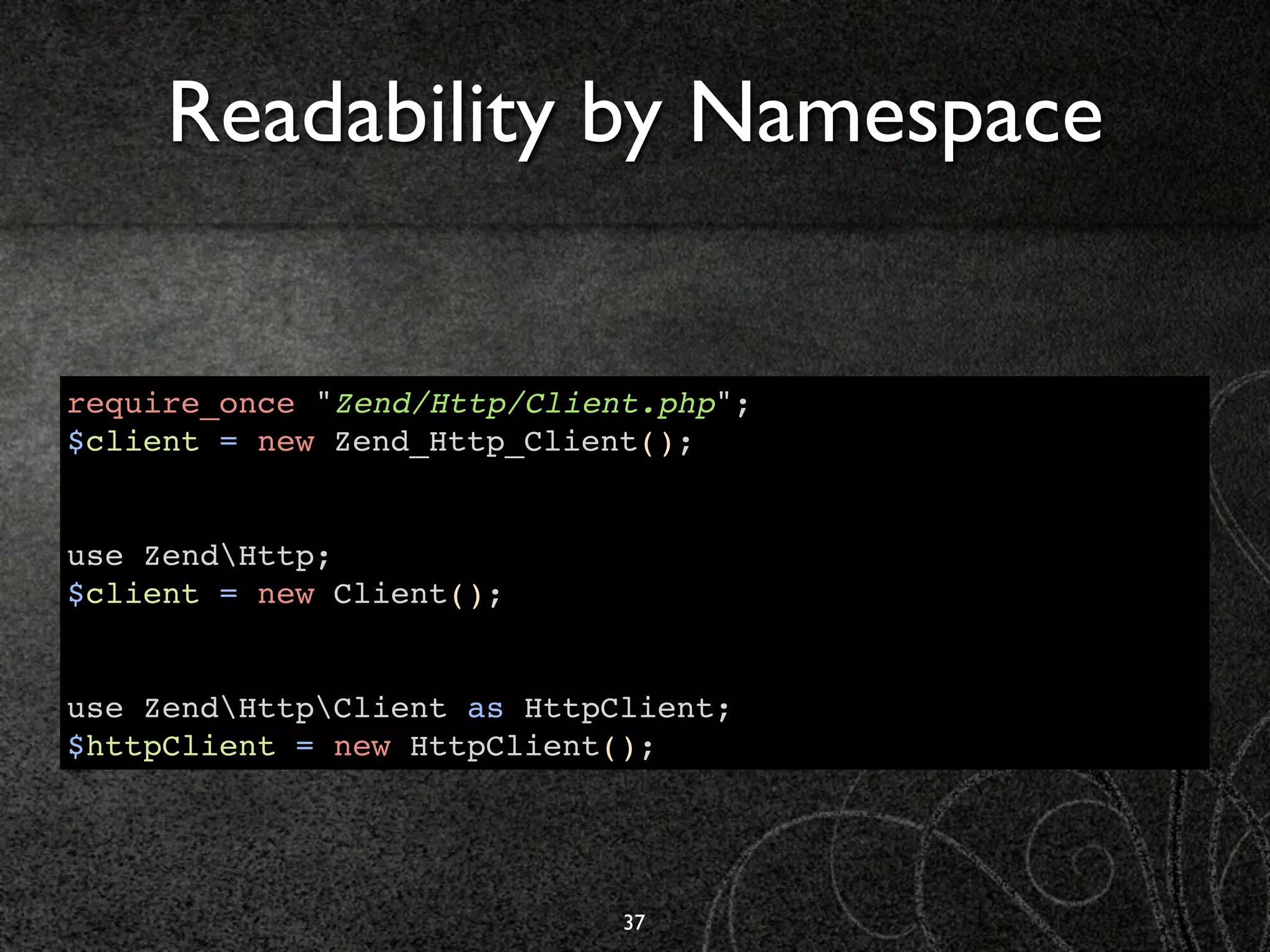 Readability by Namespace


require_once "Zend/Http/Client.php";
$client = new Zend_Http_Client();


use ZendHttp;
$client = new Client();


use ZendHttpClient as HttpClient;
$httpClient = new HttpClient();




                             37
 