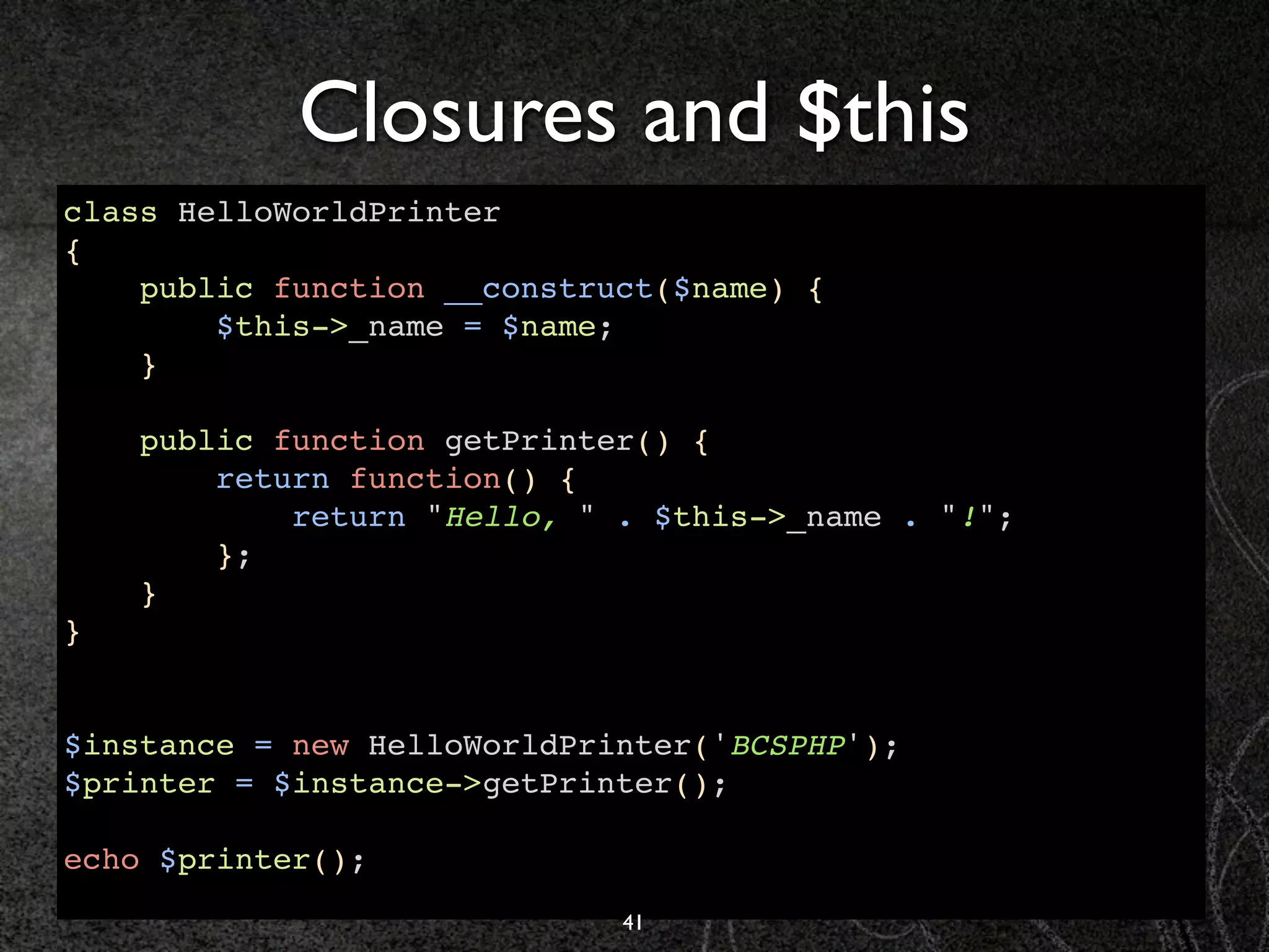 Closures and $this
class HelloWorldPrinter
{
    public function __construct($name) {
        $this->_name = $name;
    }

    public function getPrinter() {
        return function() {
            return "Hello, " . $this->_name . "!";
        };
    }
}


$instance = new HelloWorldPrinter('BCSPHP');
$printer = $instance->getPrinter();

echo $printer();
                             41
 