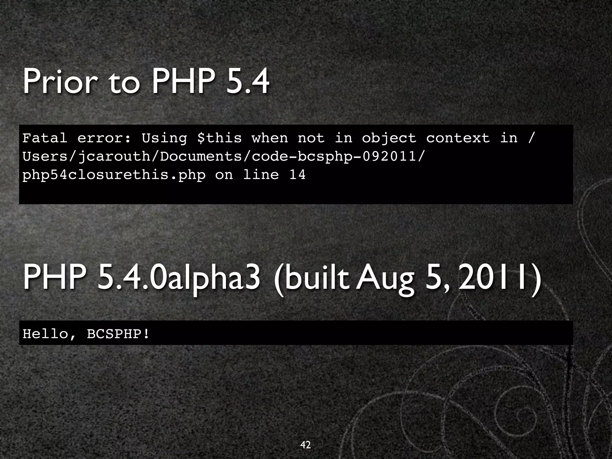 Prior to PHP 5.4
Fatal error: Using $this when not in object context in /
Users/jcarouth/Documents/code-bcsphp-092011/
php54closurethis.php on line 14




PHP 5.4.0alpha3 (built Aug 5, 2011)
Hello, BCSPHP!




                              42
 