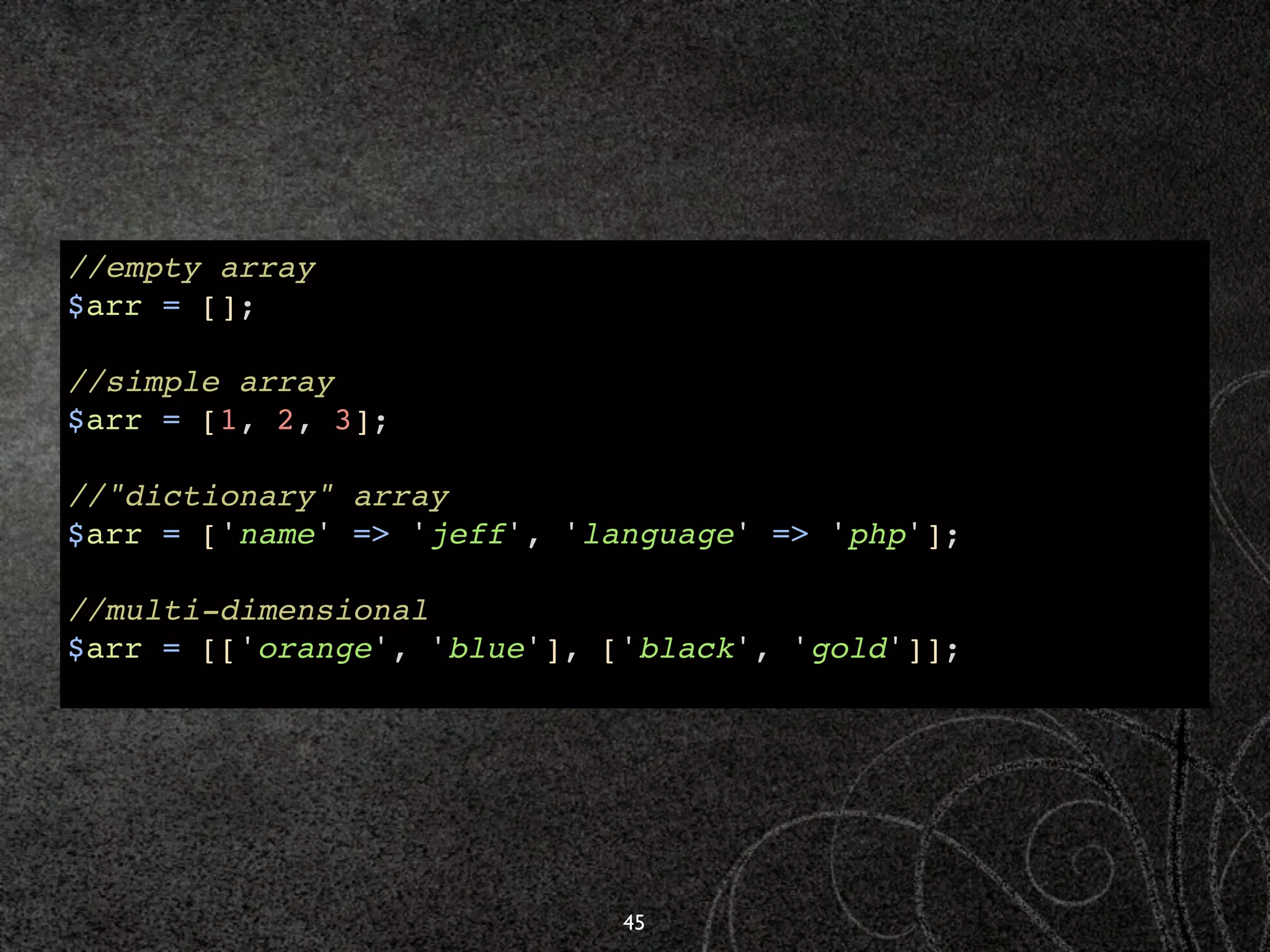 //empty array
$arr = [];

//simple array
$arr = [1, 2, 3];

//"dictionary" array
$arr = ['name' => 'jeff', 'language' => 'php'];

//multi-dimensional
$arr = [['orange', 'blue'], ['black', 'gold']];




                             45
 