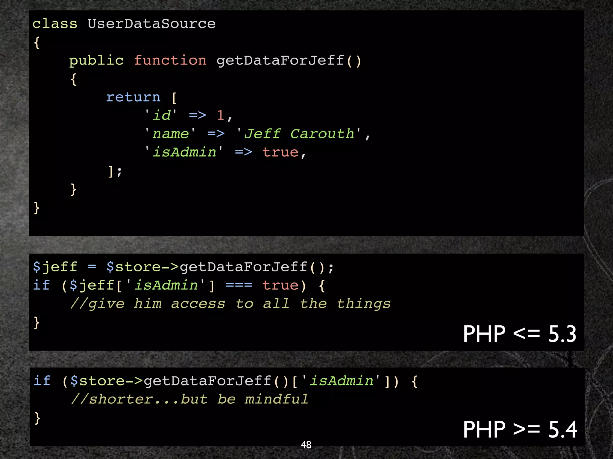 class UserDataSource
{
    public function getDataForJeff()
    {
        return [
            'id' => 1,
            'name' => 'Jeff Carouth',
            'isAdmin' => true,
        ];
    }
}


$jeff = $store->getDataForJeff();
if ($jeff['isAdmin'] === true) {
    //give him access to all the things
}
                                             PHP <= 5.3
if ($store->getDataForJeff()['isAdmin']) {
    //shorter...but be mindful
}
                             48
                                             PHP >= 5.4
 