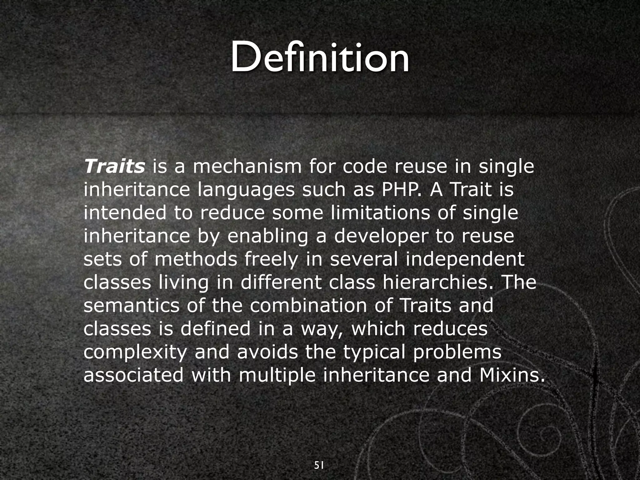 Deﬁnition

Traits is a mechanism for code reuse in single
inheritance languages such as PHP. A Trait is
intended to reduce some limitations of single
inheritance by enabling a developer to reuse
sets of methods freely in several independent
classes living in different class hierarchies. The
semantics of the combination of Traits and
classes is defined in a way, which reduces
complexity and avoids the typical problems
associated with multiple inheritance and Mixins.



                        51
 