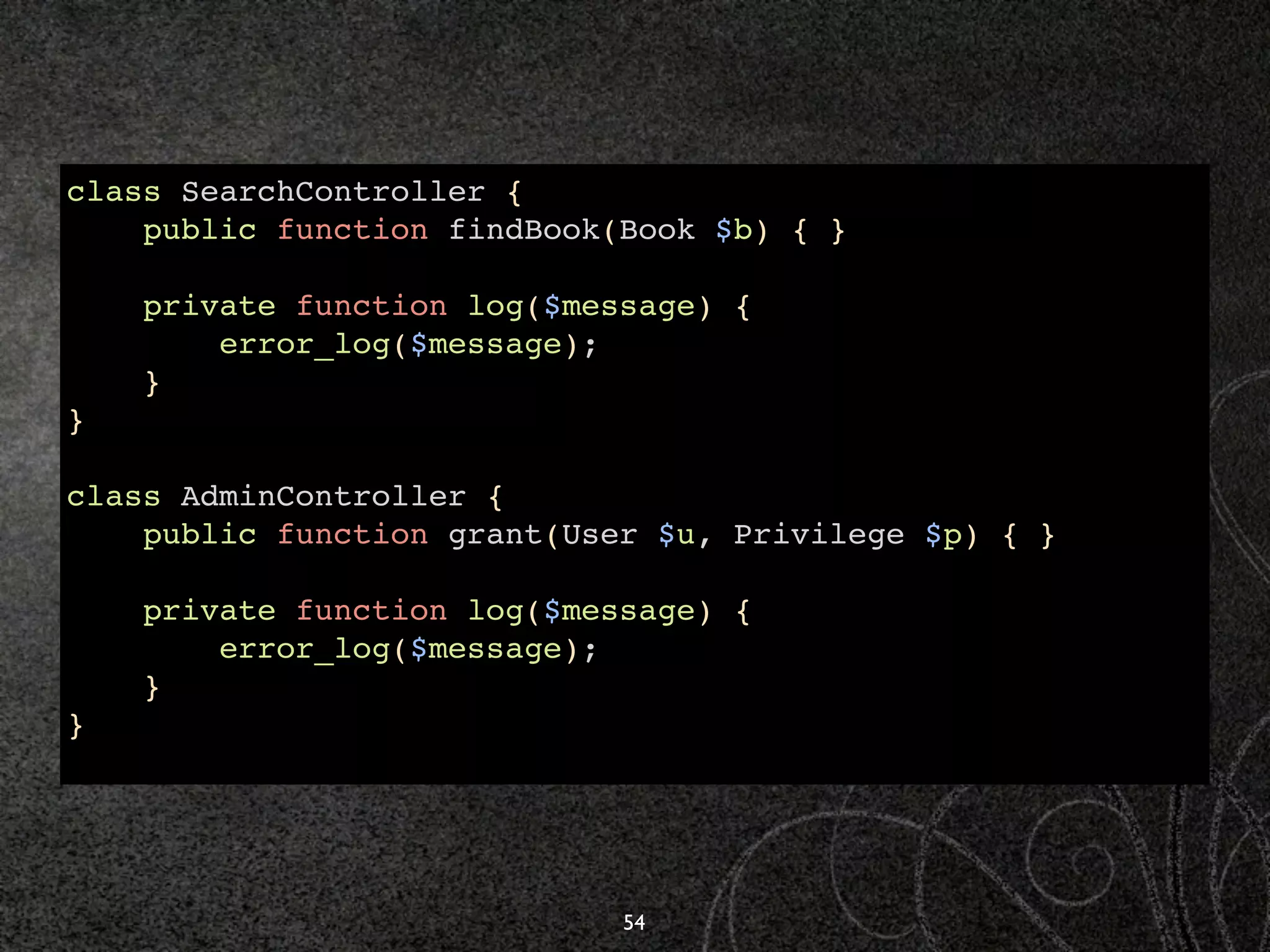 class SearchController {
    public function findBook(Book $b) { }

    private function log($message) {
        error_log($message);
    }
}

class AdminController {
    public function grant(User $u, Privilege $p) { }

    private function log($message) {
        error_log($message);
    }
}




                             54
 