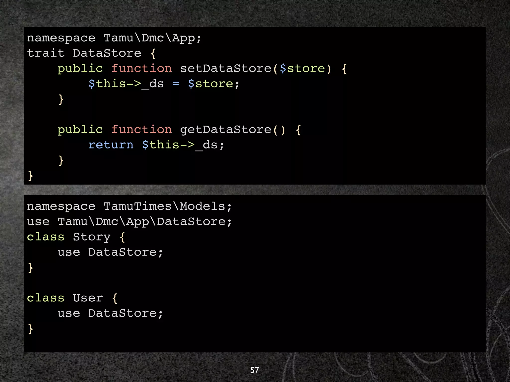 namespace TamuDmcApp;
trait DataStore {
    public function setDataStore($store) {
        $this->_ds = $store;
    }

    public function getDataStore() {
        return $this->_ds;
    }
}

namespace TamuTimesModels;
use TamuDmcAppDataStore;
class Story {
    use DataStore;
}

class User {
    use DataStore;
}


                              57
 