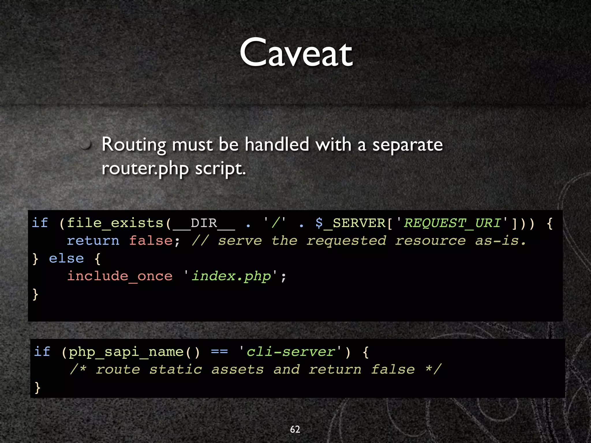 Caveat

       Routing must be handled with a separate
       router.php script.

if (file_exists(__DIR__ . '/' . $_SERVER['REQUEST_URI'])) {
    return false; // serve the requested resource as-is.
} else {
    include_once 'index.php';
}


if (php_sapi_name() == 'cli-server') {
    /* route static assets and return false */
}

                             62
 
