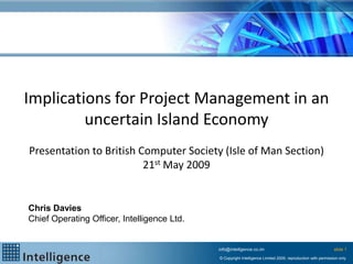 Implications for Project Management in an
         uncertain Island Economy
Presentation to British Computer Society (Isle of Man Section)
                         21st May 2009


Chris Davies
Chief Operating Officer, Intelligence Ltd.


                                             info@intelligence.co.im                                          slide 1
                                             © Copyright Intelligence Limited 2009, reproduction with permission only
 