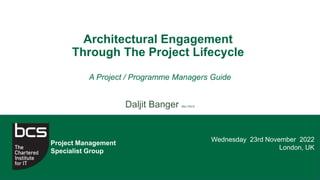 Wednesday 23rd November 2022
London, UK
Project Management
Specialist Group
A Project / Programme Managers Guide
Daljit Banger MSc FBCS
Architectural Engagement
Through The Project Lifecycle
 