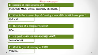 OMR, OCR, MICR, Optical Scanners, VR device.
১। Example of input devices are?
Ctrl + M
২। What is the shortcut key of Creating a new slide in MS Power point?
CPU.
৩। The brain of a computer System?
Sum (C9:C12)
৪। MS Excel এ য োগ এর জন্য যেখো ফর্মূেো য োন্টি?
Volatile.
৫। What is type of memory of RAM?
 