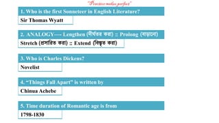 Sir Thomas Wyatt
1. Who is the first Sonneteer in English Literature?
Stretch (প্রসারিত কিা) :: Extend (রিস্তৃত কিা)
2. ANALOGY—- Lengthen (দীর্ঘতি কিা) :: Prolong (িাড়ান া)
Novelist
3. Who is Charles Dickens?
Chinua Achebe
4. “Things Fall Apart” is written by
1798-1830
5. Time duration of Romantic age is from
 