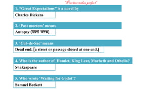 Charles Dickens
1. “Great Expectations” is a novel by
Autopsy (ময়না তদন্ত).
2. ‘Post mortem’ means
Dead end. [a street or passage closed at one end.]
3. ‘Cul–de-Sac’ means
Shakespeare
4. Who is the author of Hamlet, King Lear, Macbeth and Othello?
Samuel Beckett
5. Who wrote ‘Waiting for Godot’?
 