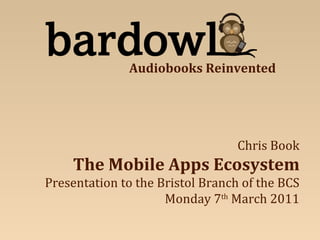 Chris Book The Mobile Apps Ecosystem Presentation to the Bristol Branch of the BCS Monday 7 th  March 2011 Audiobooks Reinvented 